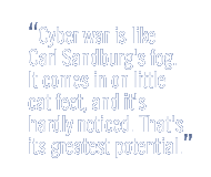 Cyber war is like Carl Sandburg's fog. It comes in on little cat feet, and it's hardly noticed. <br />
That's its greatest potential.